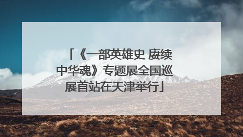 《一部英雄史 赓续中华魂》专题展全国巡展首站在天津举行