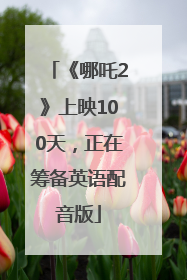 《哪吒2》上映100天，正在筹备英语配音版