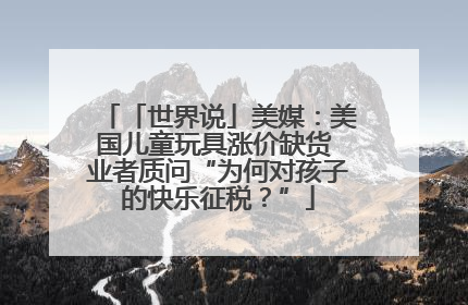 「世界说」美媒：美国儿童玩具涨价缺货 业者质问“为何对孩子的快乐征税？”