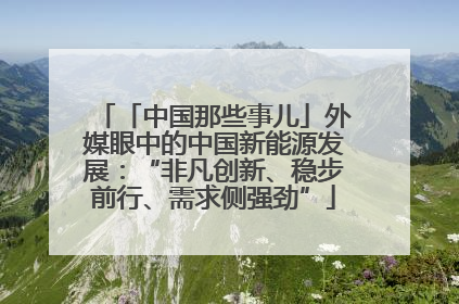 「中国那些事儿」外媒眼中的中国新能源发展：“非凡创新、稳步前行、需求侧强劲”