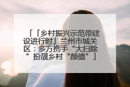 「乡村振兴示范带建设进行时」兰州市城关区：多方携手“大扫除”扮靓乡村“颜值”