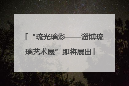“琉光璃彩——淄博琉璃艺术展”即将展出