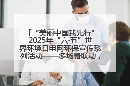 “美丽中国我先行” 2025年“六·五”世界环境日电网环保宣传系列活动——多场景联动，共筑生态发展新图景