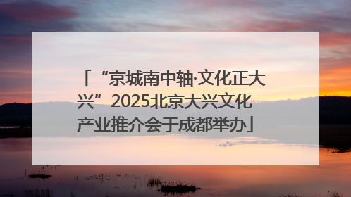 “京城南中轴·文化正大兴”2025北京大兴文化产业推介会于成都举办