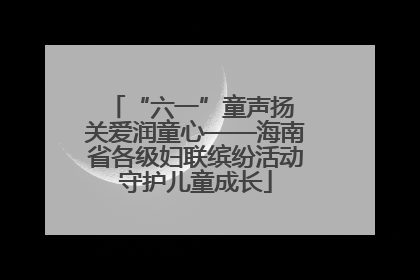 “六一”童声扬 关爱润童心——海南省各级妇联缤纷活动守护儿童成长