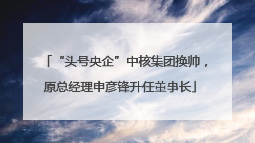 “头号央企”中核集团换帅，原总经理申彦锋升任董事长