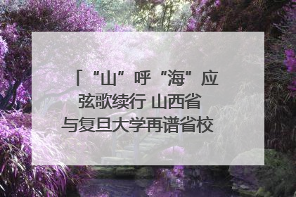 “山”呼“海”应 弦歌续行 山西省与复旦大学再谱省校合作新篇章