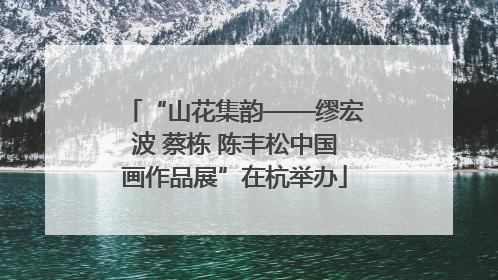 “山花集韵——缪宏波 蔡栋 陈丰松中国画作品展”在杭举办