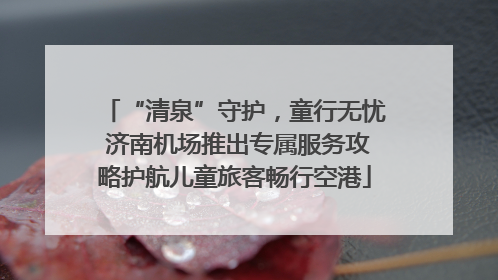 “清泉”守护，童行无忧 济南机场推出专属服务攻略护航儿童旅客畅行空港