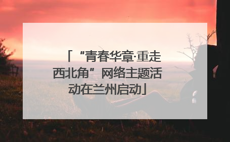 “青春华章·重走西北角”网络主题活动在兰州启动