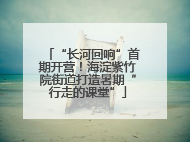 “长河回响”首期开营！海淀紫竹院街道打造暑期“行走的课堂”