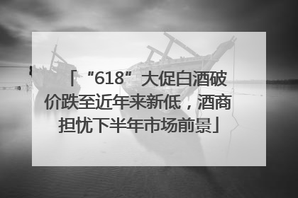 “618”大促白酒破价跌至近年来新低，酒商担忧下半年市场前景
