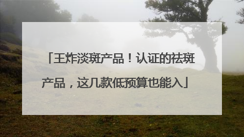 王炸淡斑产品！认证的祛斑产品，这几款低预算也能入