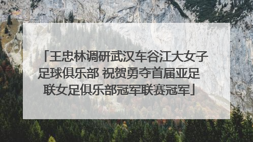 王忠林调研武汉车谷江大女子足球俱乐部 祝贺勇夺首届亚足联女足俱乐部冠军联赛冠军