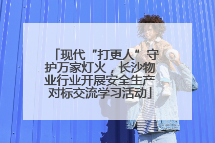 现代“打更人”守护万家灯火，长沙物业行业开展安全生产对标交流学习活动