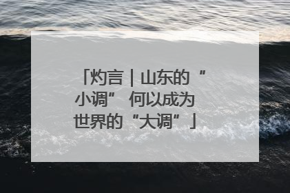 灼言｜山东的“小调” 何以成为世界的“大调”