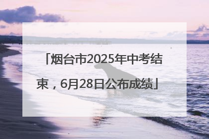 烟台市2025年中考结束，6月28日公布成绩