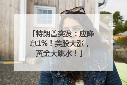 特朗普突发：应降息1%！美股大涨，黄金大跳水！
