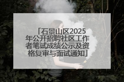 石景山区2025年公开招聘社区工作者笔试成绩公示及资格复审与面试通知
