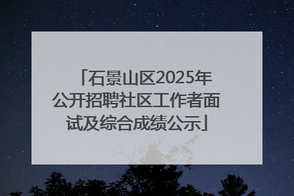石景山区2025年公开招聘社区工作者面试及综合成绩公示