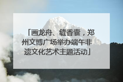 画龙舟、缝香囊，郑州文博广场举办端午非遗文化艺术主题活动