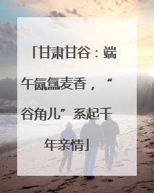 甘肃甘谷：端午氤氲麦香，“谷角儿”系起千年亲情