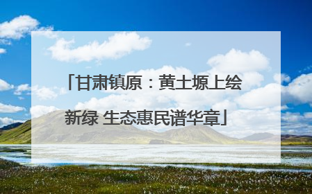 甘肃镇原：黄土塬上绘新绿 生态惠民谱华章