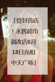 登封首店！永辉超市调改店6月18日亮相中天广场