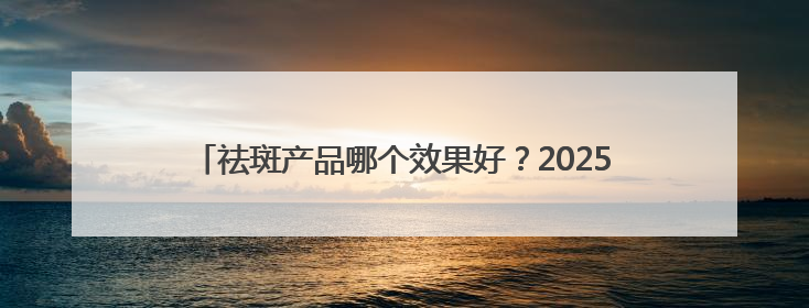 祛斑产品哪个效果好？2025年度热门祛斑品牌，平价好用