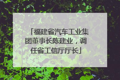 福建省汽车工业集团董事长陈建业，调任省工信厅厅长