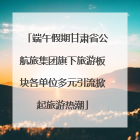 端午假期甘肃省公航旅集团旗下旅游板块各单位多元引流掀起旅游热潮