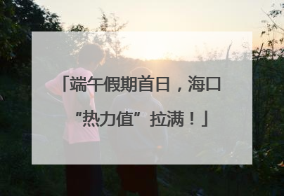 端午假期首日，海口“热力值”拉满！