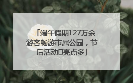 端午假期127万余游客畅游市属公园，节后活动﻿亮点多