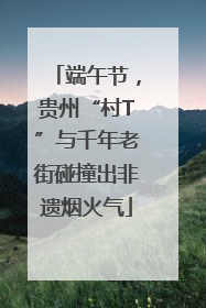 端午节，贵州“村T”与千年老街碰撞出非遗烟火气