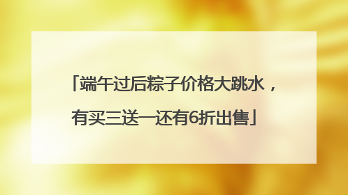 端午过后粽子价格大跳水，有买三送一还有6折出售