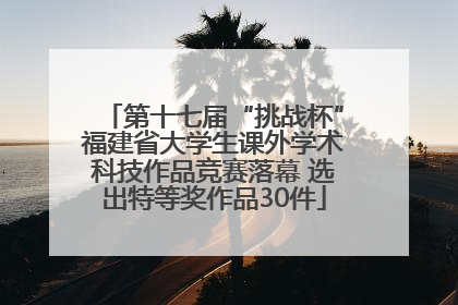 第十七届“挑战杯”福建省大学生课外学术科技作品竞赛落幕 选出特等奖作品30件