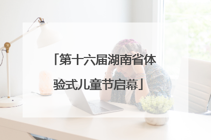 第十六届湖南省体验式儿童节启幕