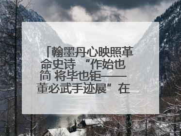 翰墨丹心映照革命史诗 “作始也简 将毕也钜——董必武手迹展”在福州开幕