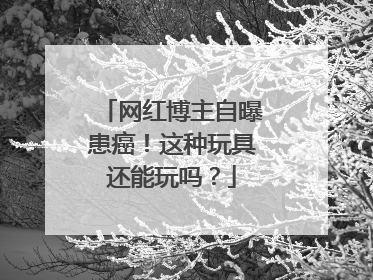 网红博主自曝患癌！这种玩具还能玩吗？