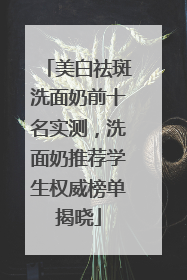 美白祛斑洗面奶前十名实测，洗面奶推荐学生权威榜单揭晓