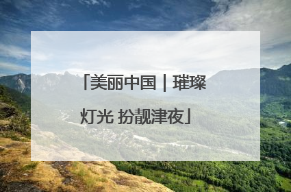 美丽中国｜璀璨灯光 扮靓津夜