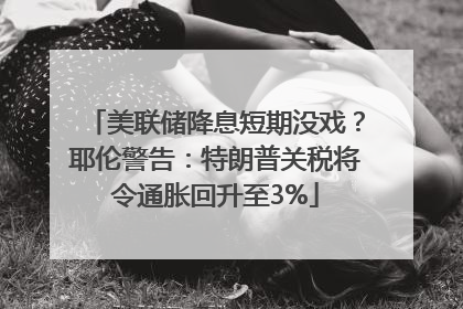 美联储降息短期没戏？耶伦警告：特朗普关税将令通胀回升至3%