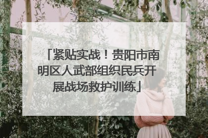 紧贴实战！贵阳市南明区人武部组织民兵开展战场救护训练