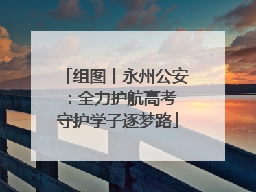 组图丨永州公安：全力护航高考 守护学子逐梦路