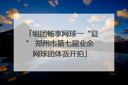 组团畅享网球一“夏” 郑州市第七届业余网球团体赛开拍