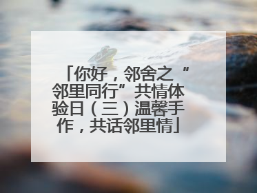 你好，邻舍之“邻里同行”共情体验日（三）温馨手作，共话邻里情