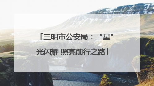三明市公安局：“星”光闪耀 照亮前行之路