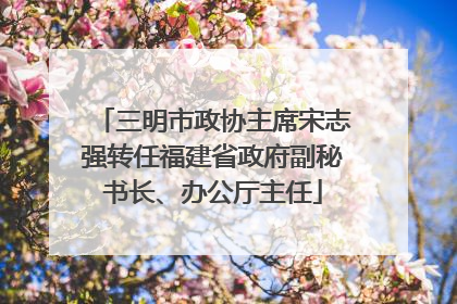 三明市政协主席宋志强转任福建省政府副秘书长、办公厅主任