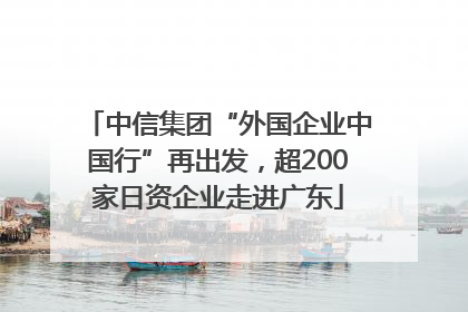 中信集团“外国企业中国行”再出发，超200家日资企业走进广东