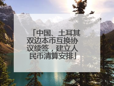 中国、土耳其双边本币互换协议续签，建立人民币清算安排